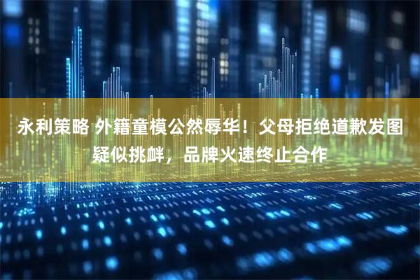 永利策略 外籍童模公然辱华！父母拒绝道歉发图疑似挑衅，品牌火速终止合作