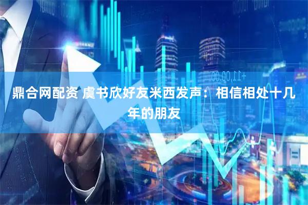 鼎合网配资 虞书欣好友米西发声：相信相处十几年的朋友