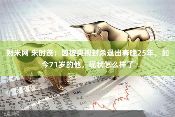 财米网 朱时茂：因被央视封杀退出春晚25年，如今71岁的他，现状怎么样了