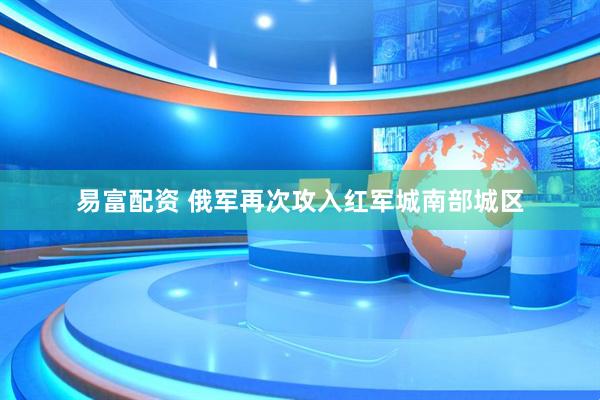 易富配资 俄军再次攻入红军城南部城区