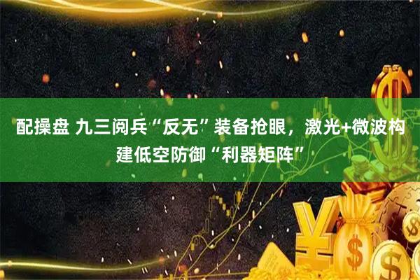 配操盘 九三阅兵“反无”装备抢眼，激光+微波构建低空防御“利器矩阵”