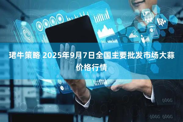 珺牛策略 2025年9月7日全国主要批发市场大蒜价格行情