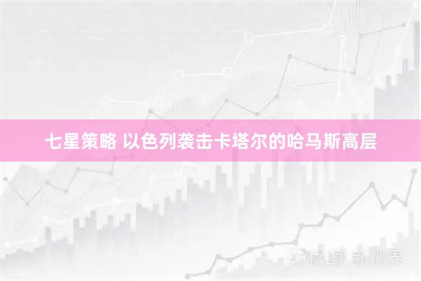 七星策略 以色列袭击卡塔尔的哈马斯高层