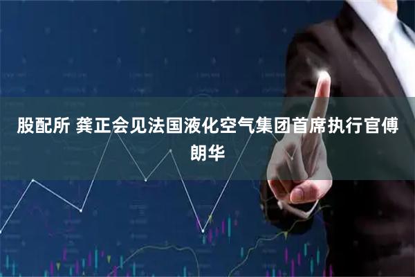 股配所 龚正会见法国液化空气集团首席执行官傅朗华