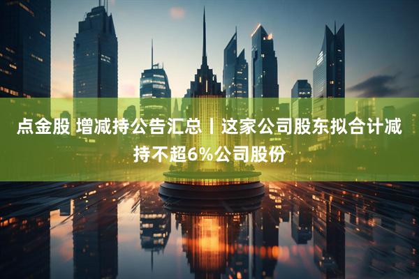 点金股 增减持公告汇总丨这家公司股东拟合计减持不超6%公司股份