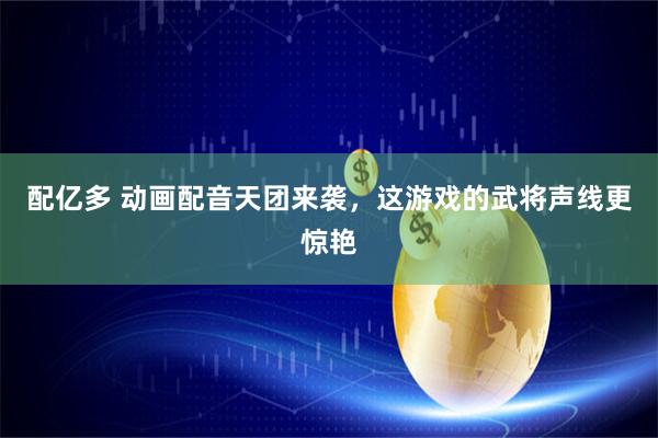 配亿多 动画配音天团来袭，这游戏的武将声线更惊艳