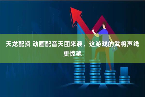 天龙配资 动画配音天团来袭，这游戏的武将声线更惊艳