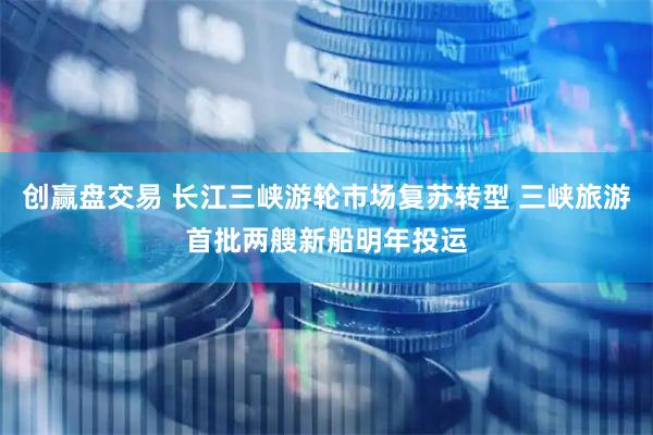 创赢盘交易 长江三峡游轮市场复苏转型 三峡旅游首批两艘新船明年投运
