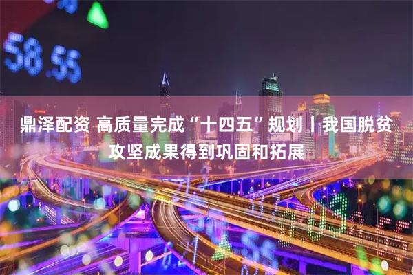 鼎泽配资 高质量完成“十四五”规划丨我国脱贫攻坚成果得到巩固和拓展