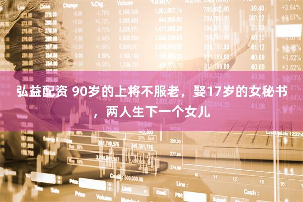 弘益配资 90岁的上将不服老，娶17岁的女秘书，两人生下一个女儿