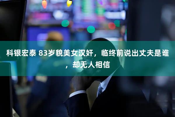科银宏泰 83岁貌美女汉奸，临终前说出丈夫是谁，却无人相信
