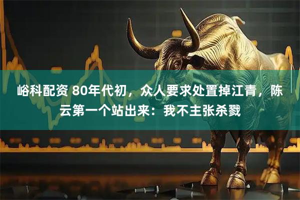 峪科配资 80年代初，众人要求处置掉江青，陈云第一个站出来：我不主张杀戮