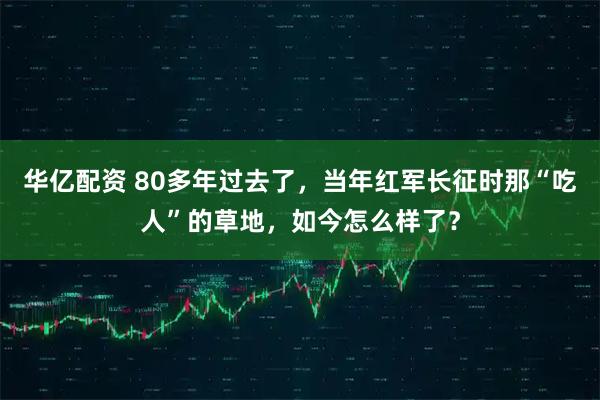 华亿配资 80多年过去了，当年红军长征时那“吃人”的草地，如今怎么样了？