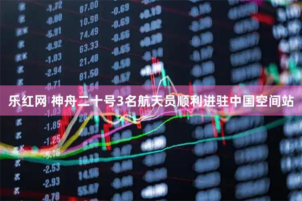 乐红网 神舟二十号3名航天员顺利进驻中国空间站