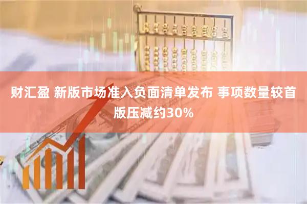财汇盈 新版市场准入负面清单发布 事项数量较首版压减约30%