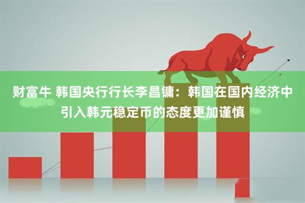 财富牛 韩国央行行长李昌镛：韩国在国内经济中引入韩元稳定币的态度更加谨慎