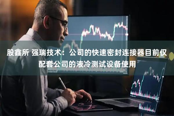 股鑫所 强瑞技术：公司的快速密封连接器目前仅配套公司的液冷测试设备使用