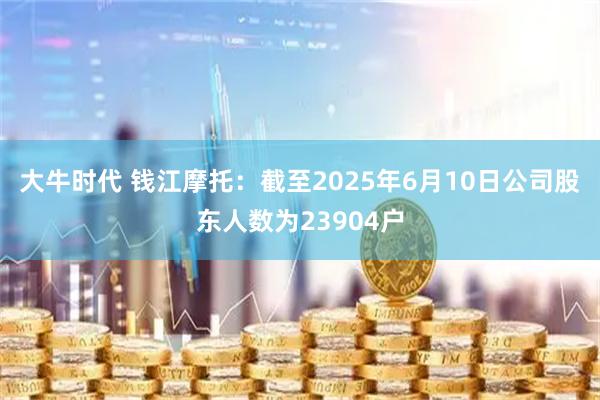 大牛时代 钱江摩托：截至2025年6月10日公司股东人数为23904户