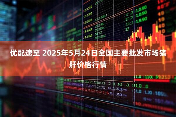 优配速至 2025年5月24日全国主要批发市场猪肝价格行情