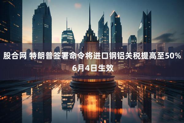 股合网 特朗普签署命令将进口钢铝关税提高至50% 6月4日生效