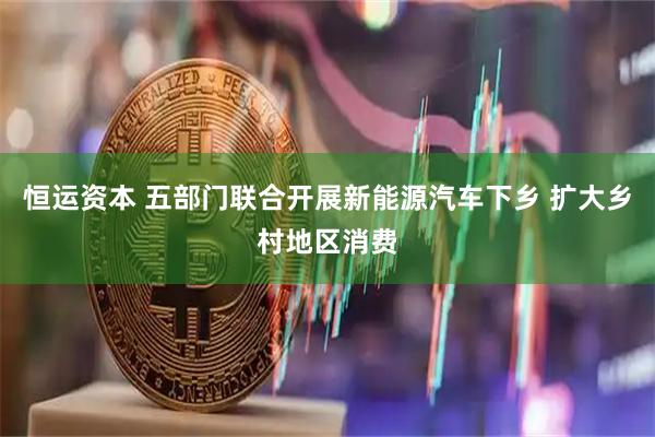 恒运资本 五部门联合开展新能源汽车下乡 扩大乡村地区消费