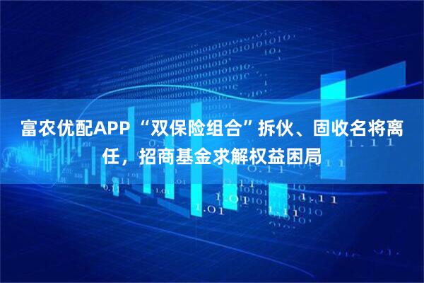 富农优配APP “双保险组合”拆伙、固收名将离任，招商基金求解权益困局