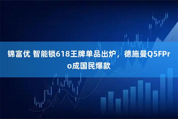 锦富优 智能锁618王牌单品出炉，德施曼Q5FPro成国民爆款
