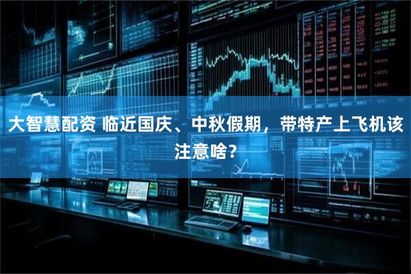 大智慧配资 临近国庆、中秋假期，带特产上飞机该注意啥？