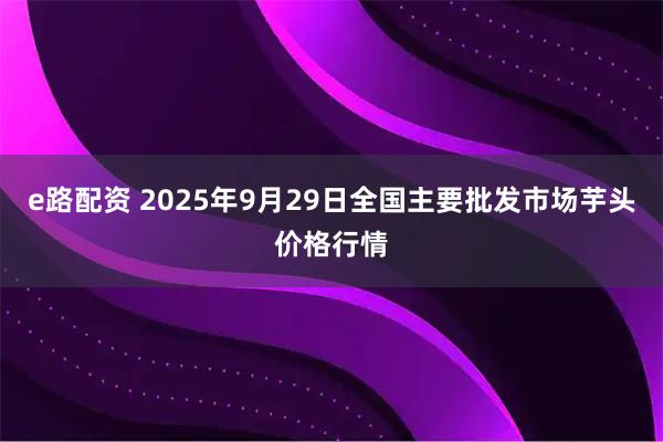 e路配资 2025年9月29日全国主要批发市场芋头价格行情