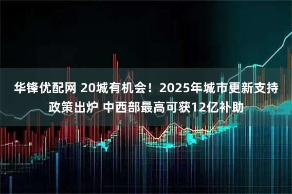 华锋优配网 20城有机会！2025年城市更新支持政策出炉 中西部最高可获12亿补助