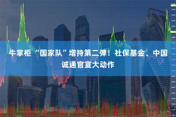 牛掌柜 “国家队”增持第二弹！社保基金、中国诚通官宣大动作