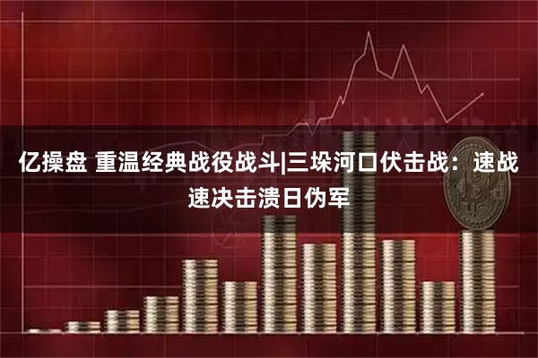 亿操盘 重温经典战役战斗|三垛河口伏击战：速战速决击溃日伪军