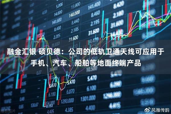 融金汇银 硕贝德：公司的低轨卫通天线可应用于手机、汽车、船舶等地面终端产品