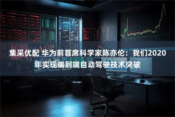 集采优配 华为前首席科学家陈亦伦：我们2020年实现端到端自动驾驶技术突破
