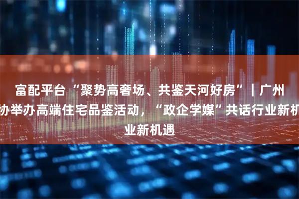 富配平台 “聚势高奢场、共鉴天河好房”｜广州房协举办高端住宅品鉴活动，“政企学媒”共话行业新机遇