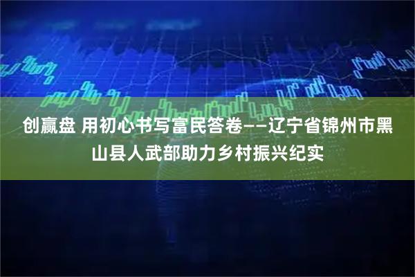创赢盘 用初心书写富民答卷——辽宁省锦州市黑山县人武部助力乡村振兴纪实