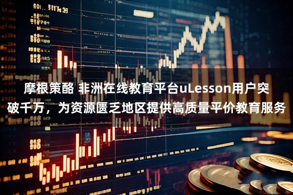 摩根策酪 非洲在线教育平台uLesson用户突破千万,为资源匮乏地区提供高质量平价教育服务