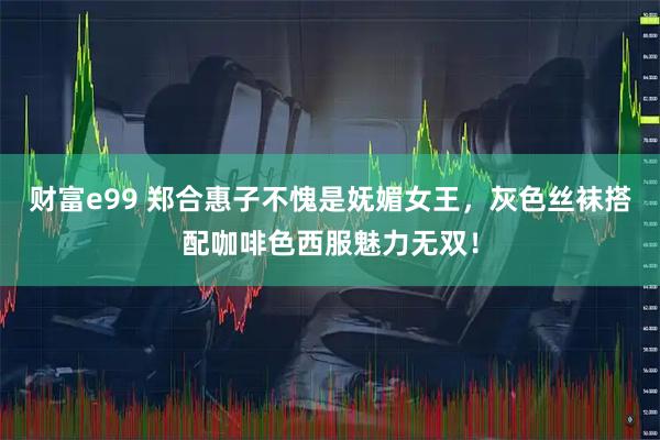 财富e99 郑合惠子不愧是妩媚女王,灰色丝袜搭配咖啡色西服魅力无双!