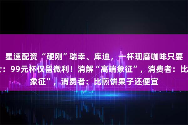 星速配资 “硬刚”瑞幸、库迪，一杯现磨咖啡只要29元，业内人士：99元杯仅留微利！消解“高端象征”，消费者：比煎饼果子还便宜