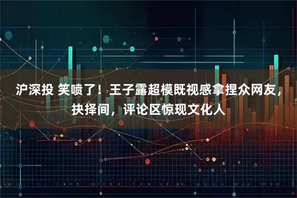 沪深投 笑喷了！王子露超模既视感拿捏众网友，抉择间，评论区惊现文化人