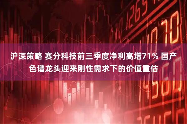 沪深策略 赛分科技前三季度净利高增71% 国产色谱龙头迎来刚性需求下的价值重估