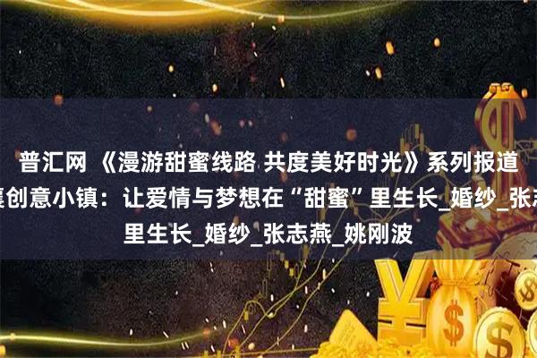 普汇网 《漫游甜蜜线路 共度美好时光》系列报道丨1979邢襄创意小镇：让爱情与梦想在“甜蜜”里生长_婚纱_张志燕_姚刚波