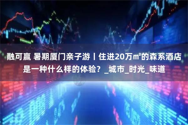 融可赢 暑期厦门亲子游丨住进20万㎡的森系酒店是一种什么样的体验?_城市_时光_味道