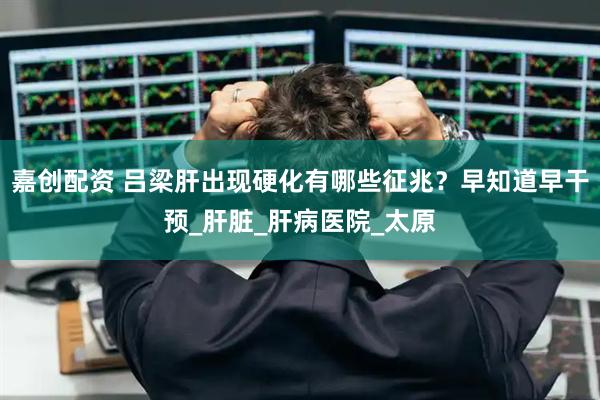 嘉创配资 吕梁肝出现硬化有哪些征兆？早知道早干预_肝脏_肝病医院_太原