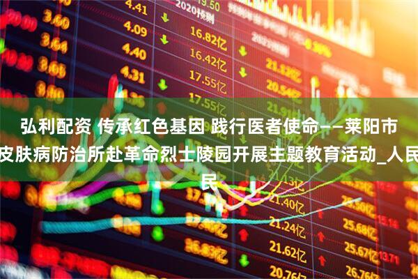 弘利配资 传承红色基因 践行医者使命——莱阳市皮肤病防治所赴革命烈士陵园开展主题教育活动_人民