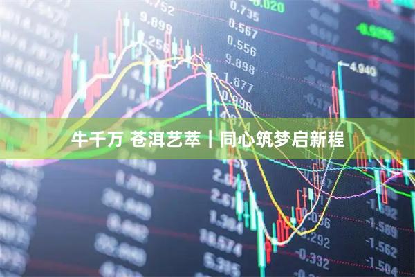 牛千万 苍洱艺萃｜同心筑梦启新程
