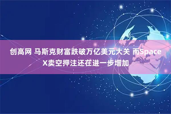 创高网 马斯克财富跌破万亿美元大关 而SpaceX卖空押注还在进一步增加
