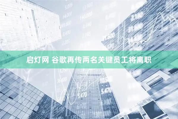 启灯网 谷歌再传两名关键员工将离职