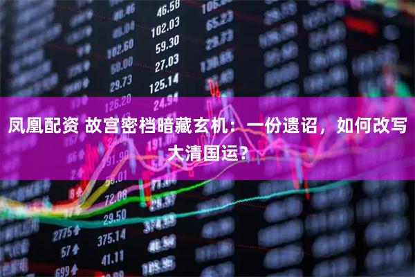 凤凰配资 故宫密档暗藏玄机:一份遗诏,如何改写大清国运?