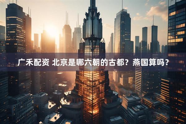 广禾配资 北京是哪六朝的古都？燕国算吗？